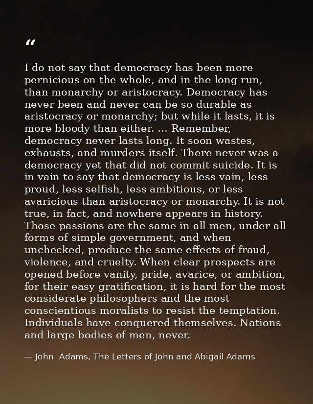 I do not say that democracy has been more pernicious on the whole, and in the long run, than monarchy or aristocracy. De — John  Adams, The Letters of John and Abigail Adams