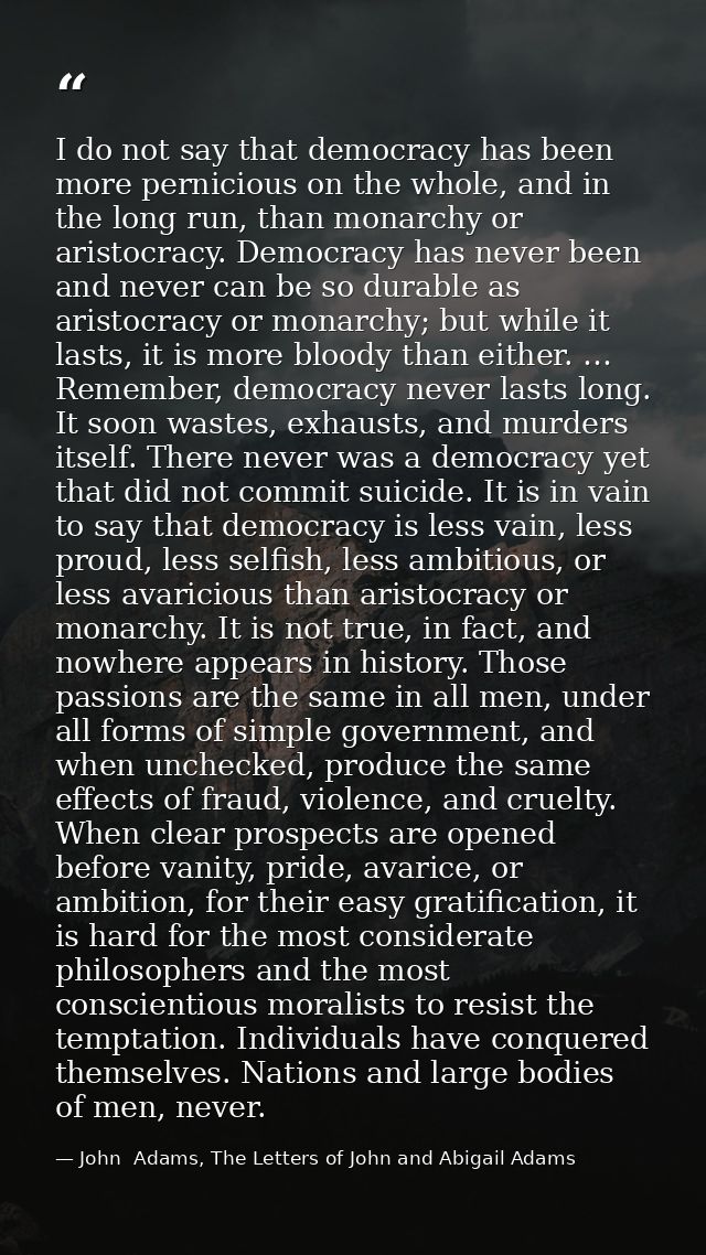 I do not say that democracy has been more pernicious on the whole, and in the long run, than monarchy or aristocracy. De — John  Adams, The Letters of John and Abigail Adams