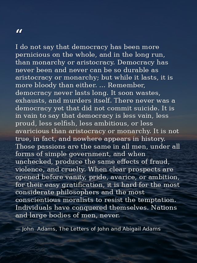 I do not say that democracy has been more pernicious on the whole, and in the long run, than monarchy or aristocracy. De — John  Adams, The Letters of John and Abigail Adams