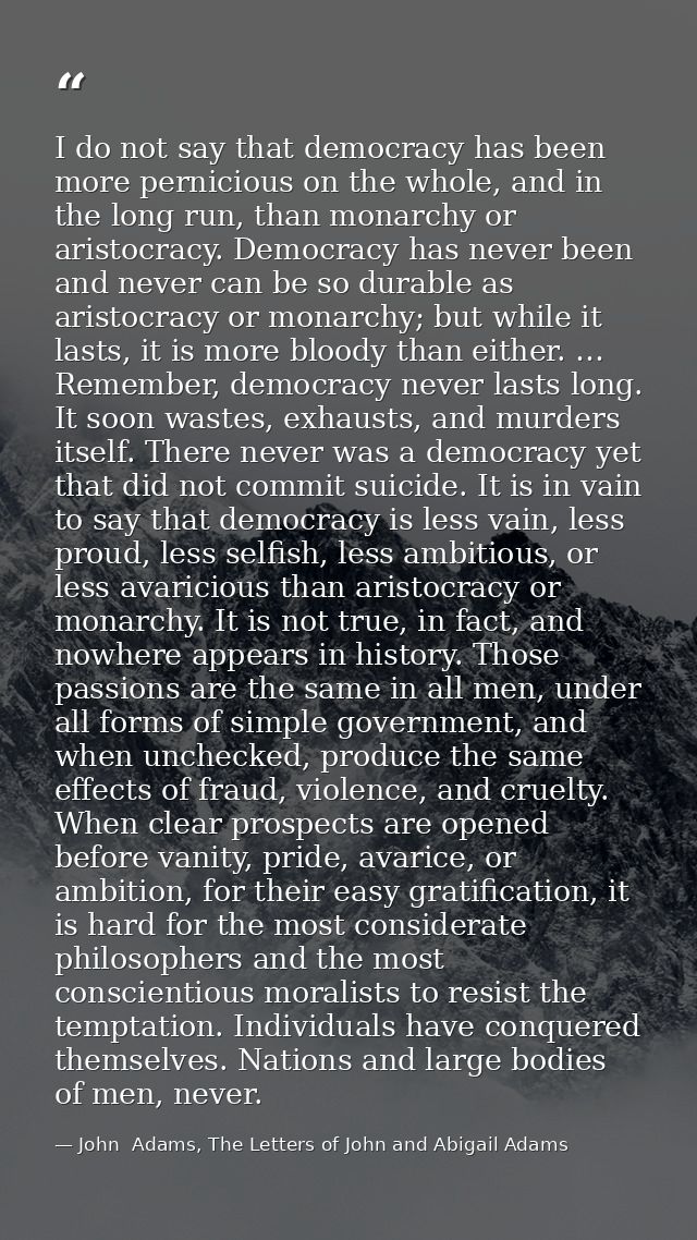 I do not say that democracy has been more pernicious on the whole, and in the long run, than monarchy or aristocracy. De — John  Adams, The Letters of John and Abigail Adams