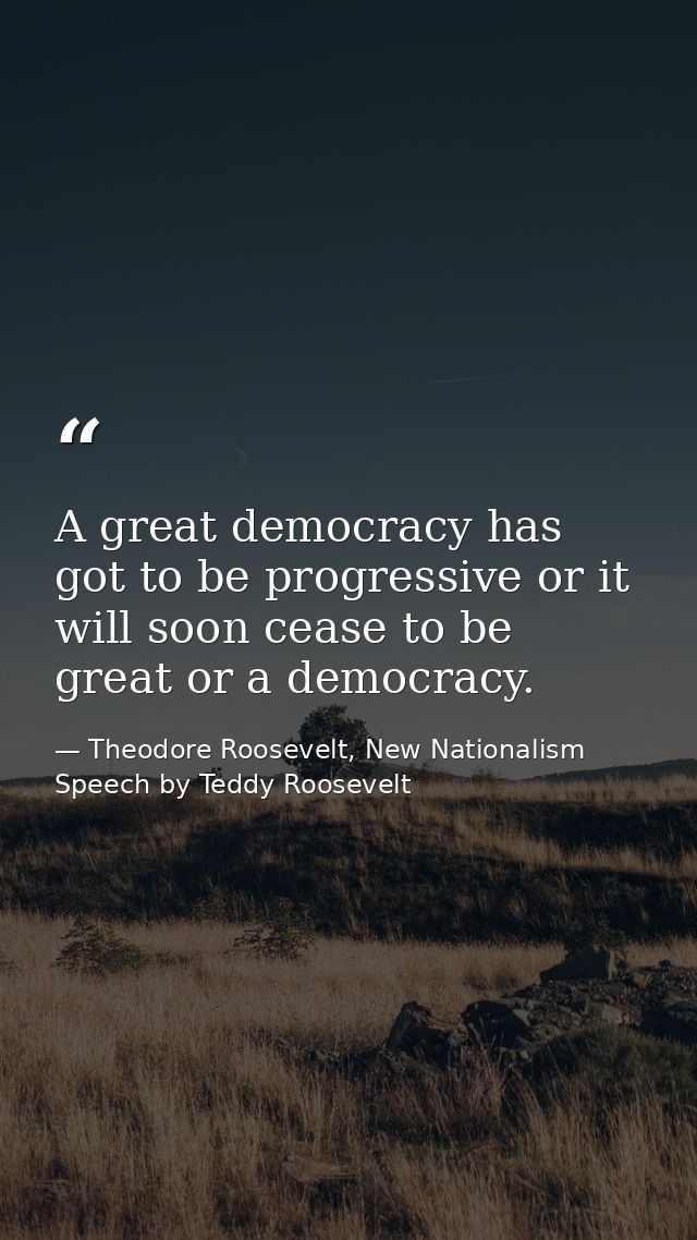 A great democracy has got to be progressive or it will soon cease to be great or a democracy. — Theodore Roosevelt, New Nationalism Speech by Teddy Roosevelt