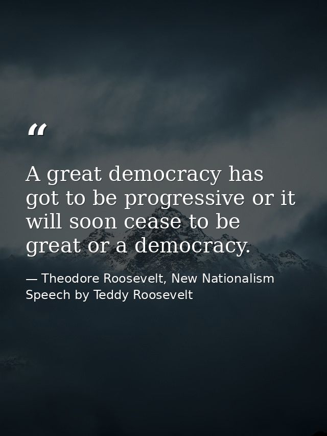 A great democracy has got to be progressive or it will soon cease to be great or a democracy. — Theodore Roosevelt, New Nationalism Speech by Teddy Roosevelt