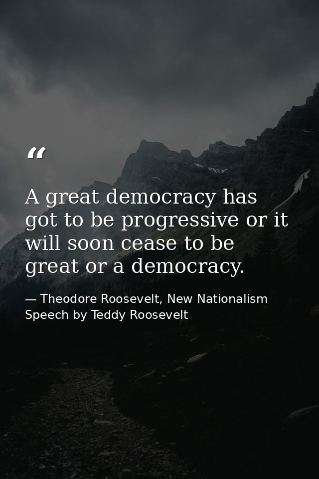 A great democracy has got to be progressive or it will soon cease to be great or a democracy. — Theodore Roosevelt, New Nationalism Speech by Teddy Roosevelt
