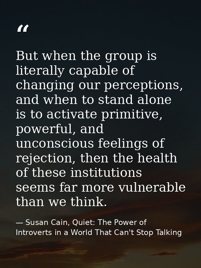 But when the group is literally capable of changing our perceptions, and when to stand alone is to activate primitive, p — Susan Cain, Quiet: The Power of Introverts in a World That Can't Stop Talking