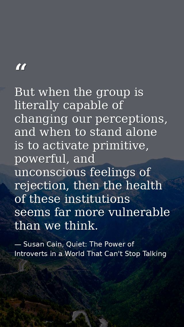 But when the group is literally capable of changing our perceptions, and when to stand alone is to activate primitive, p — Susan Cain, Quiet: The Power of Introverts in a World That Can't Stop Talking
