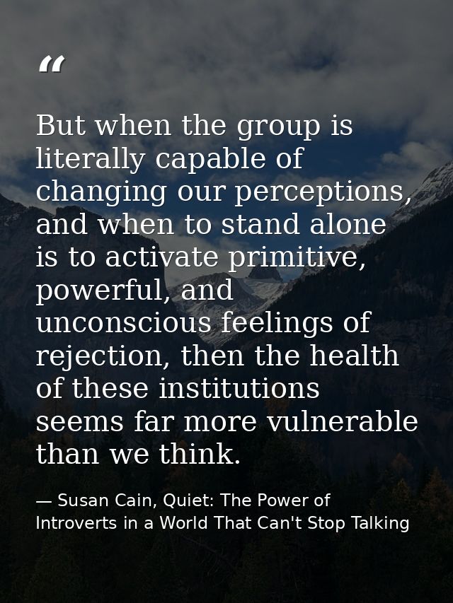 But when the group is literally capable of changing our perceptions, and when to stand alone is to activate primitive, p — Susan Cain, Quiet: The Power of Introverts in a World That Can't Stop Talking