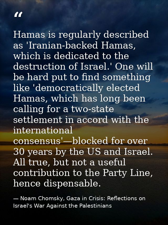 Hamas is regularly described as 'Iranian-backed Hamas, which is dedicated to the destruction of Israel.' One will be har — Noam Chomsky, Gaza in Crisis: Reflections on Israel's War Against the Palestinians