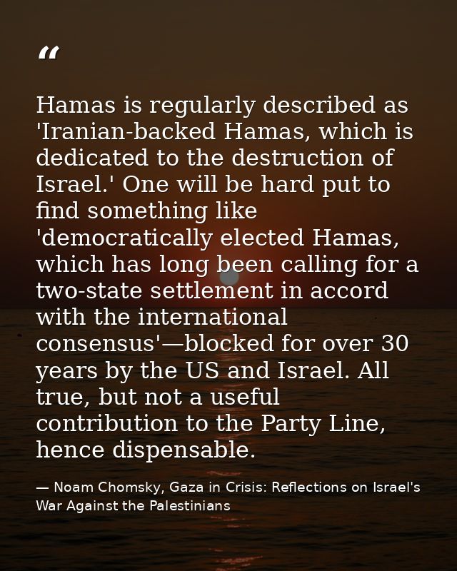 Hamas is regularly described as 'Iranian-backed Hamas, which is dedicated to the destruction of Israel.' One will be har — Noam Chomsky, Gaza in Crisis: Reflections on Israel's War Against the Palestinians