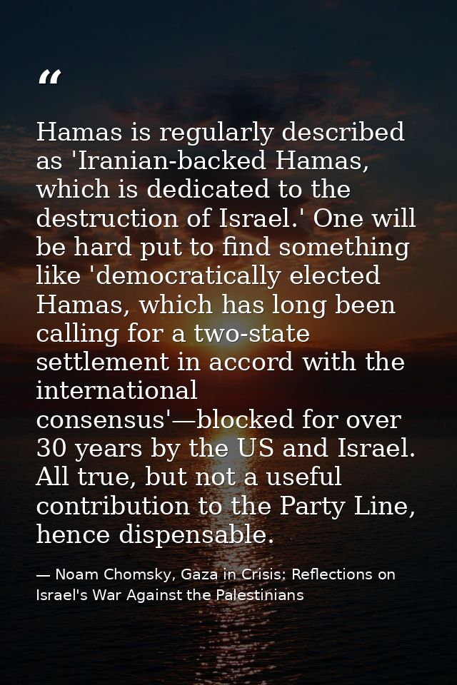 Hamas is regularly described as 'Iranian-backed Hamas, which is dedicated to the destruction of Israel.' One will be har — Noam Chomsky, Gaza in Crisis: Reflections on Israel's War Against the Palestinians