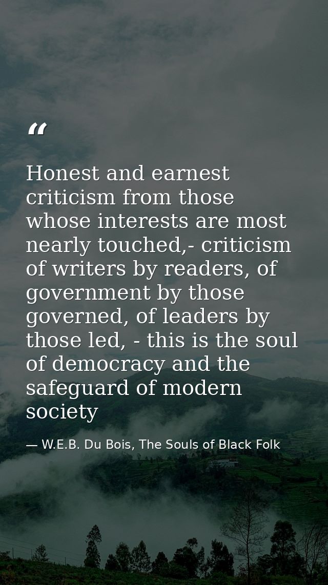 Honest and earnest criticism from those whose interests are most nearly touched,- criticism of writers by readers, of go — W.E.B. Du Bois, The Souls of Black Folk
