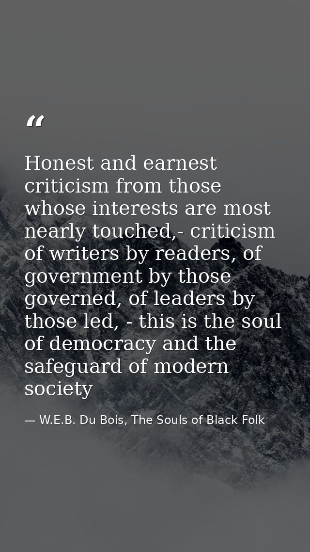 Honest and earnest criticism from those whose interests are most nearly touched,- criticism of writers by readers, of go — W.E.B. Du Bois, The Souls of Black Folk
