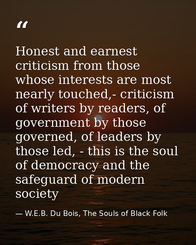 Honest and earnest criticism from those whose interests are most nearly touched,- criticism of writers by readers, of go — W.E.B. Du Bois, The Souls of Black Folk