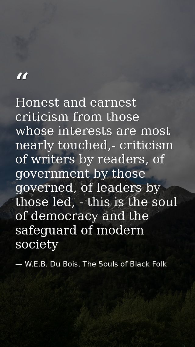 Honest and earnest criticism from those whose interests are most nearly touched,- criticism of writers by readers, of go — W.E.B. Du Bois, The Souls of Black Folk