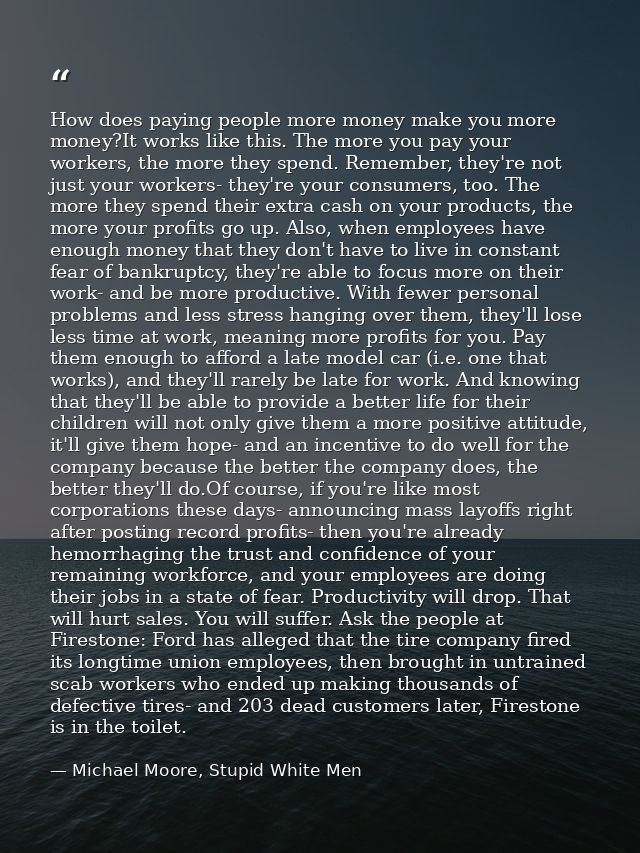 How does paying people more money make you more money?It works like this. The more you pay your workers, the more they s — Michael Moore, Stupid White Men