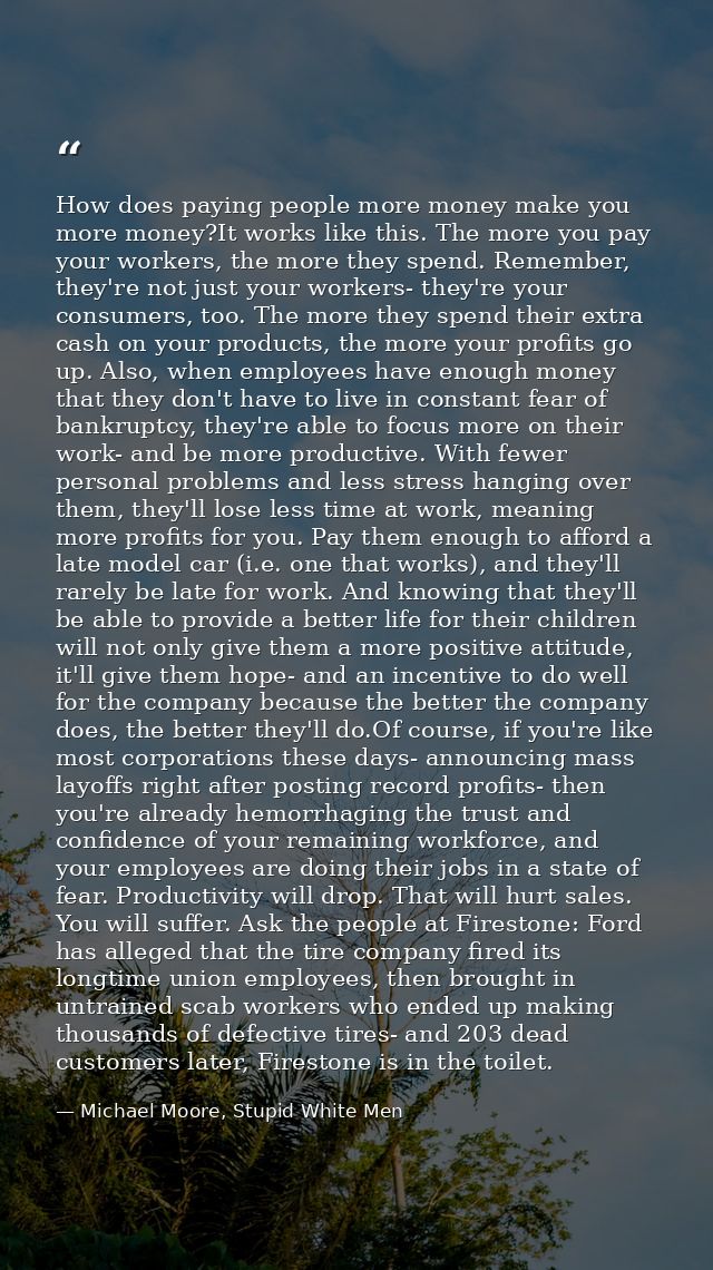 How does paying people more money make you more money?It works like this. The more you pay your workers, the more they s — Michael Moore, Stupid White Men