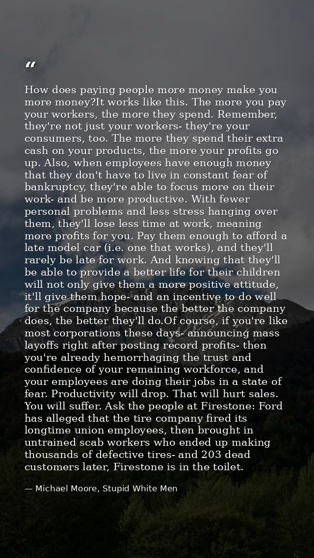 How does paying people more money make you more money?It works like this. The more you pay your workers, the more they s — Michael Moore, Stupid White Men
