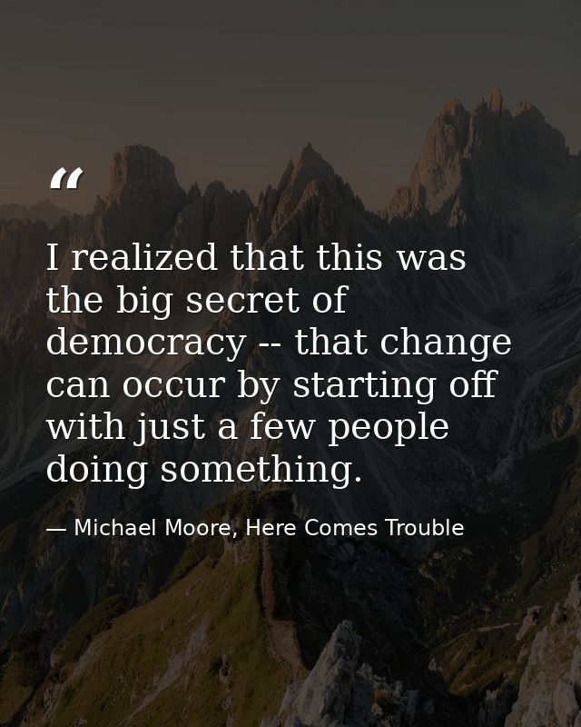 I realized that this was the big secret of democracy -- that change can occur by starting off with just a few people doi — Michael Moore, Here Comes Trouble