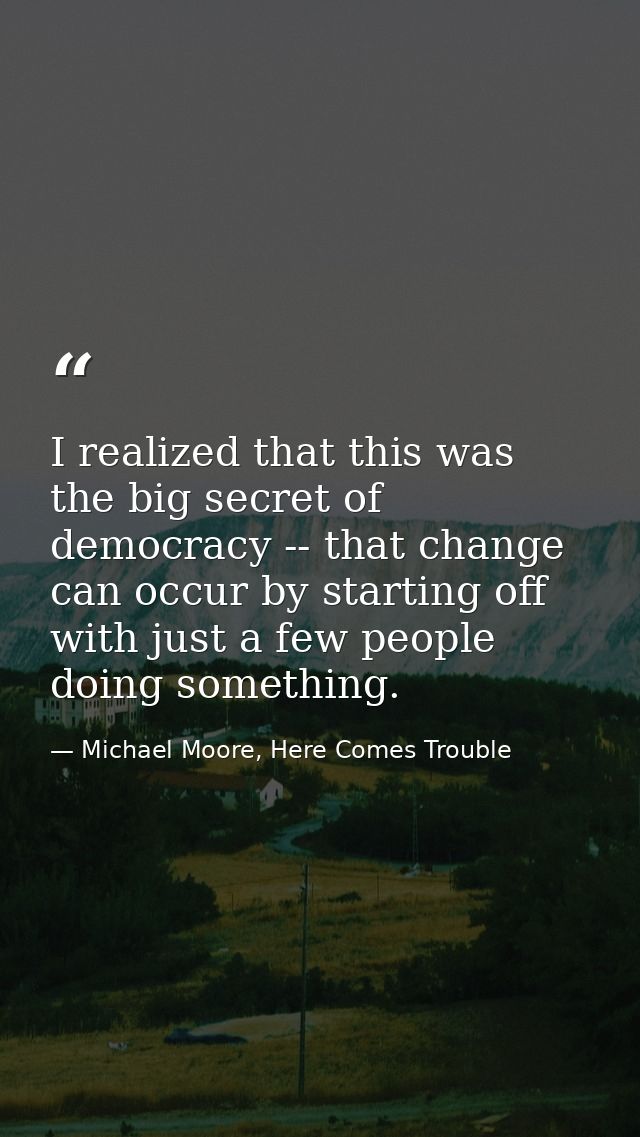 I realized that this was the big secret of democracy -- that change can occur by starting off with just a few people doi — Michael Moore, Here Comes Trouble