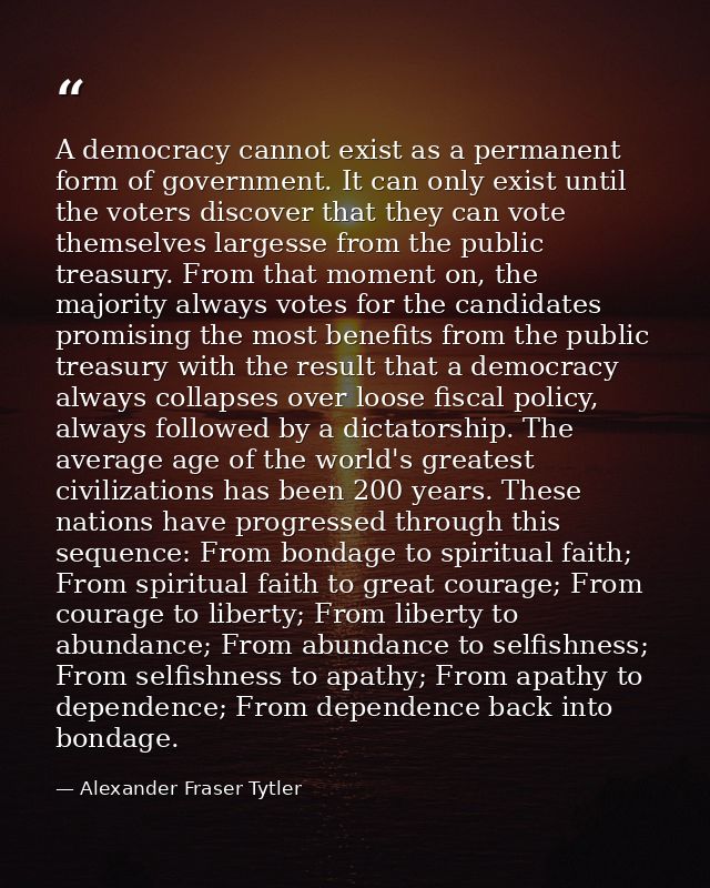 A democracy cannot exist as a permanent form of government. It can only exist until the voters discover that they can vo — Alexander Fraser Tytler