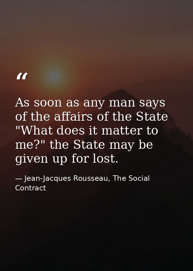 As soon as any man says of the affairs of the State "What does it matter to me?" the State may be given up for lost. — Jean-Jacques Rousseau, The Social Contract