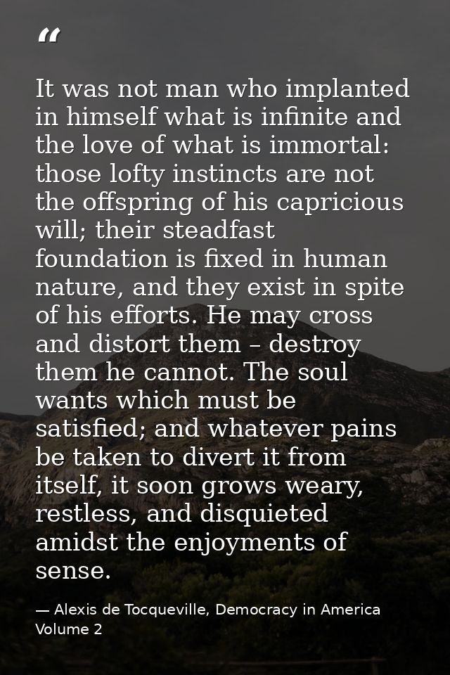 It was not man who implanted in himself what is infinite and the love of what is immortal: those lofty instincts are not — Alexis de Tocqueville, Democracy in America Volume 2