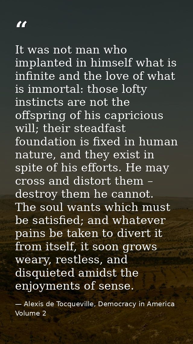 It was not man who implanted in himself what is infinite and the love of what is immortal: those lofty instincts are not — Alexis de Tocqueville, Democracy in America Volume 2