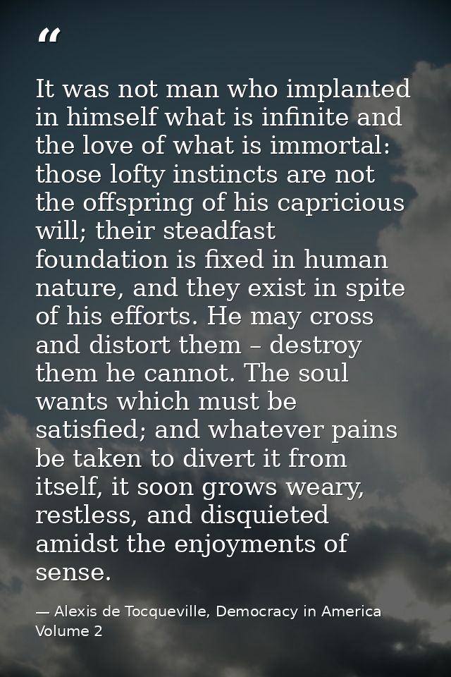 It was not man who implanted in himself what is infinite and the love of what is immortal: those lofty instincts are not — Alexis de Tocqueville, Democracy in America Volume 2