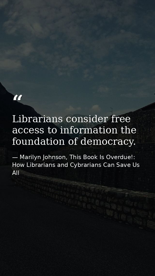 Librarians consider free access to information the foundation of democracy. — Marilyn Johnson, This Book Is Overdue!: How Librarians and Cybrarians Can Save Us All