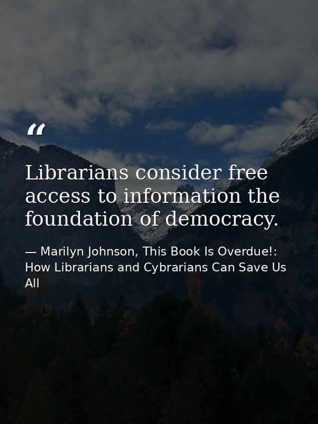 Librarians consider free access to information the foundation of democracy. — Marilyn Johnson, This Book Is Overdue!: How Librarians and Cybrarians Can Save Us All