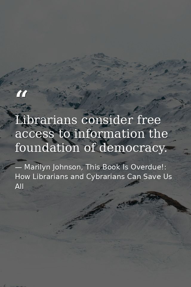 Librarians consider free access to information the foundation of democracy. — Marilyn Johnson, This Book Is Overdue!: How Librarians and Cybrarians Can Save Us All