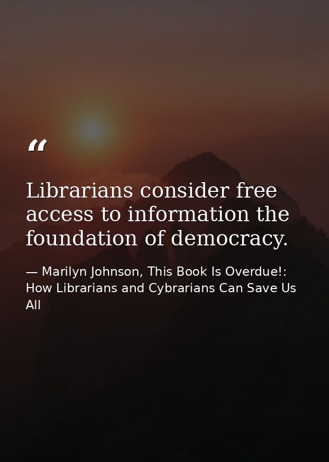 Librarians consider free access to information the foundation of democracy. — Marilyn Johnson, This Book Is Overdue!: How Librarians and Cybrarians Can Save Us All