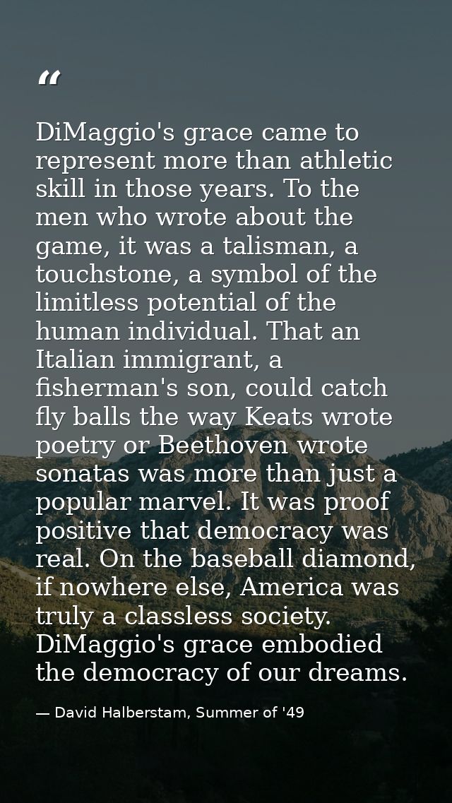 DiMaggio's grace came to represent more than athletic skill in those years. To the men who wrote about the game, it was  — David Halberstam, Summer of '49