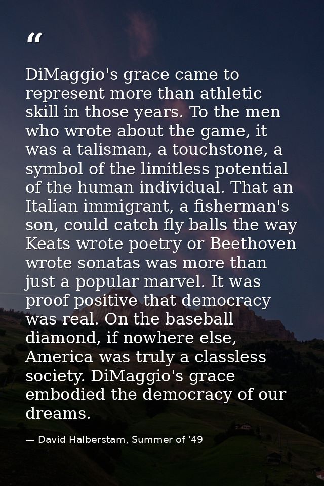 DiMaggio's grace came to represent more than athletic skill in those years. To the men who wrote about the game, it was  — David Halberstam, Summer of '49