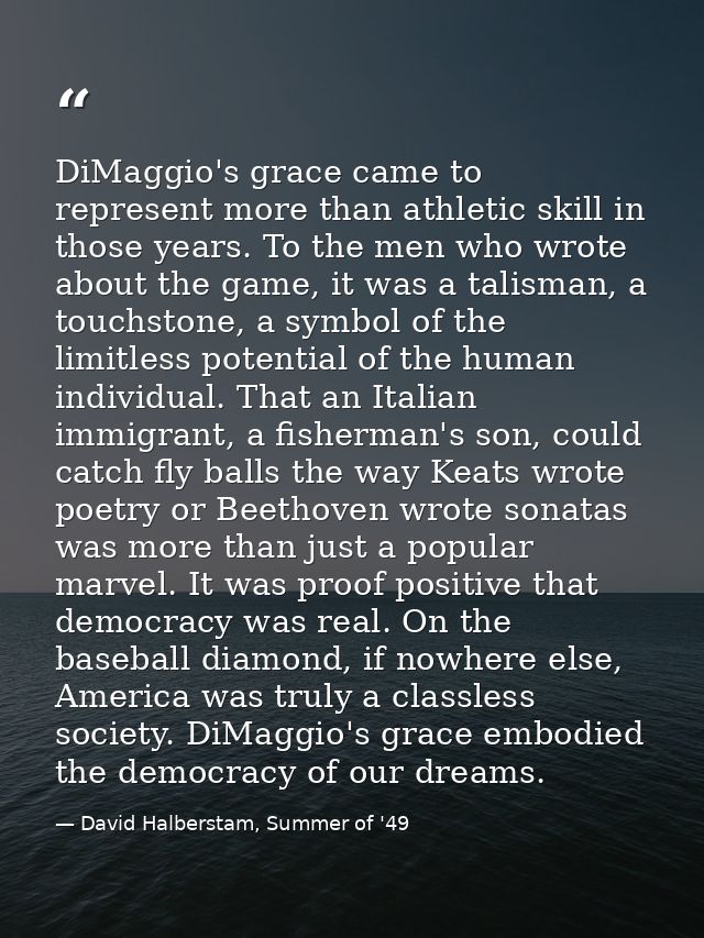 DiMaggio's grace came to represent more than athletic skill in those years. To the men who wrote about the game, it was  — David Halberstam, Summer of '49