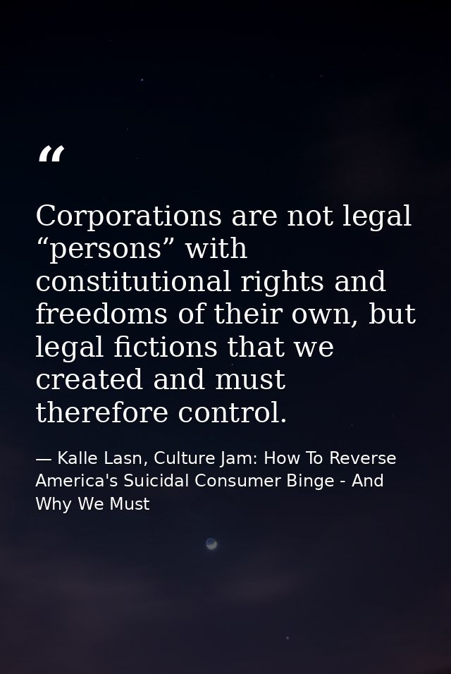 Corporations are not legal “persons” with constitutional rights and freedoms of their own, but legal fictions that we cr — Kalle Lasn, Culture Jam: How To Reverse America's Suicidal Consumer Binge - And Why We Must