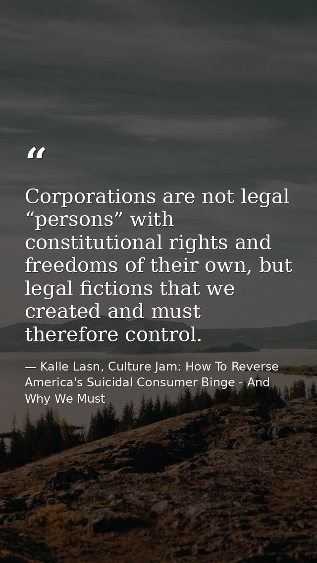 Corporations are not legal “persons” with constitutional rights and freedoms of their own, but legal fictions that we cr — Kalle Lasn, Culture Jam: How To Reverse America's Suicidal Consumer Binge - And Why We Must