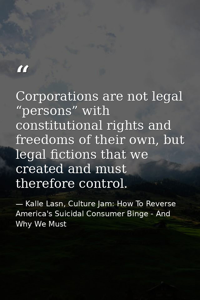 Corporations are not legal “persons” with constitutional rights and freedoms of their own, but legal fictions that we cr — Kalle Lasn, Culture Jam: How To Reverse America's Suicidal Consumer Binge - And Why We Must