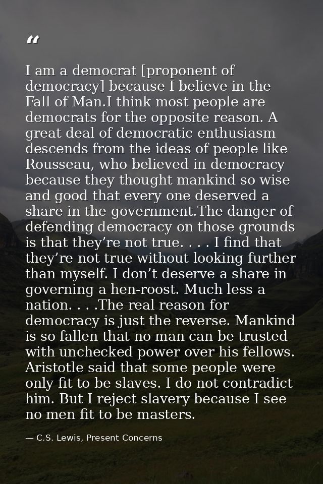 I am a democrat [proponent of democracy] because I believe in the Fall of Man.I think most people are democrats for the  — C.S. Lewis, Present Concerns