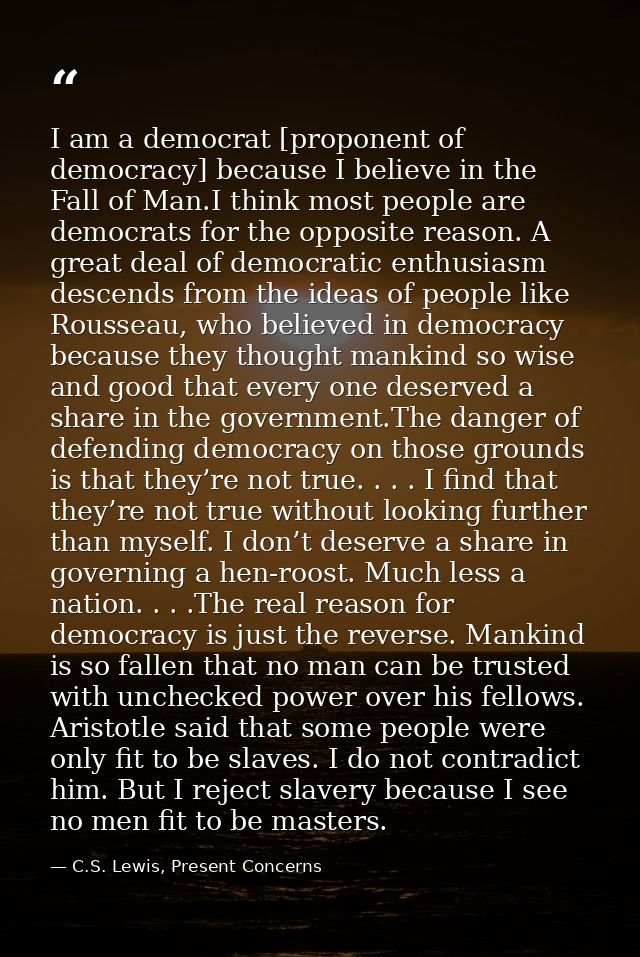 I am a democrat [proponent of democracy] because I believe in the Fall of Man.I think most people are democrats for the  — C.S. Lewis, Present Concerns