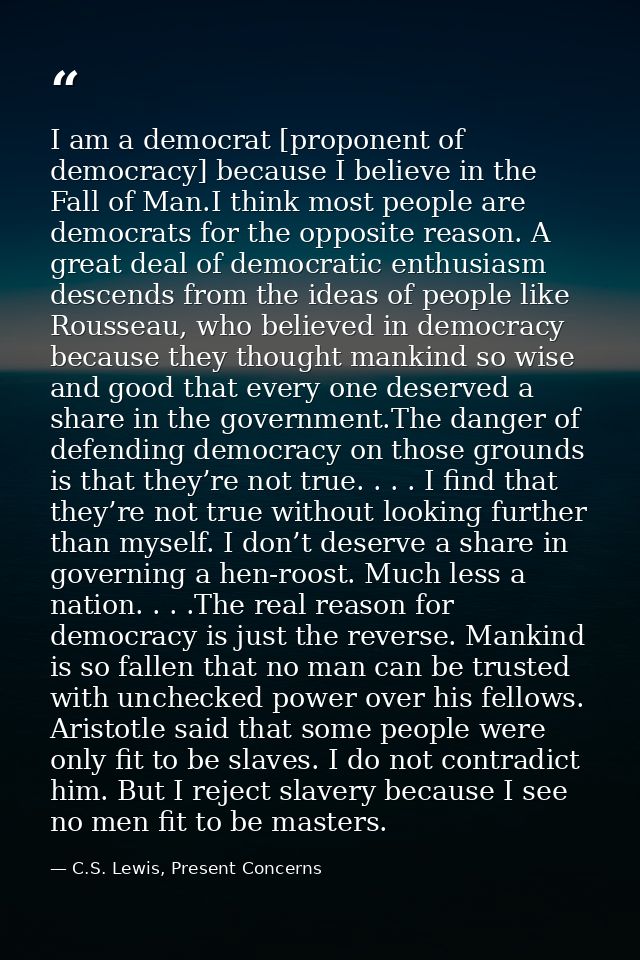 I am a democrat [proponent of democracy] because I believe in the Fall of Man.I think most people are democrats for the  — C.S. Lewis, Present Concerns