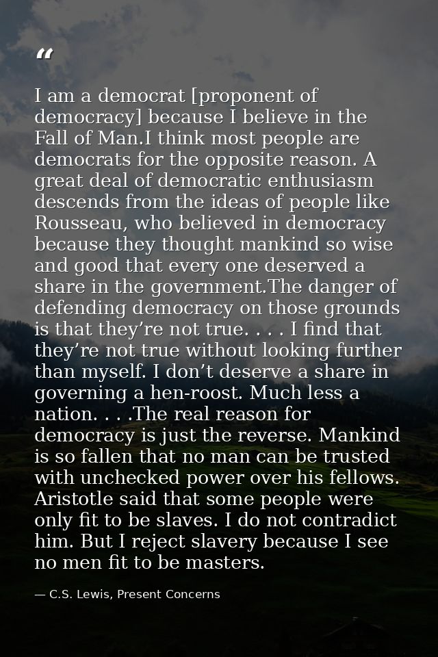I am a democrat [proponent of democracy] because I believe in the Fall of Man.I think most people are democrats for the  — C.S. Lewis, Present Concerns