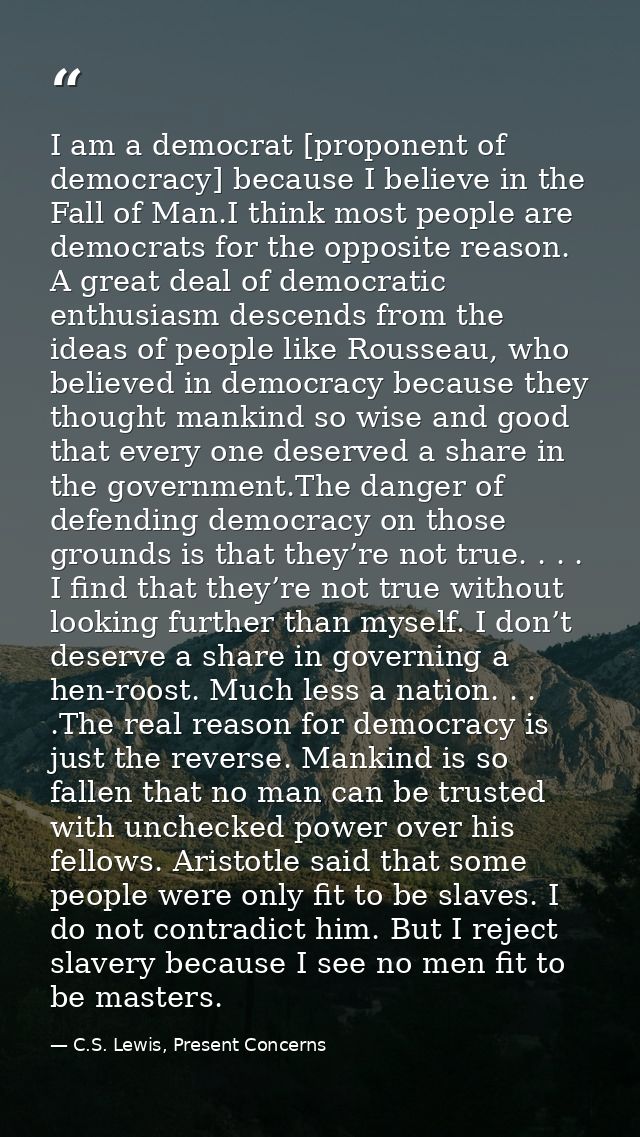 I am a democrat [proponent of democracy] because I believe in the Fall of Man.I think most people are democrats for the  — C.S. Lewis, Present Concerns