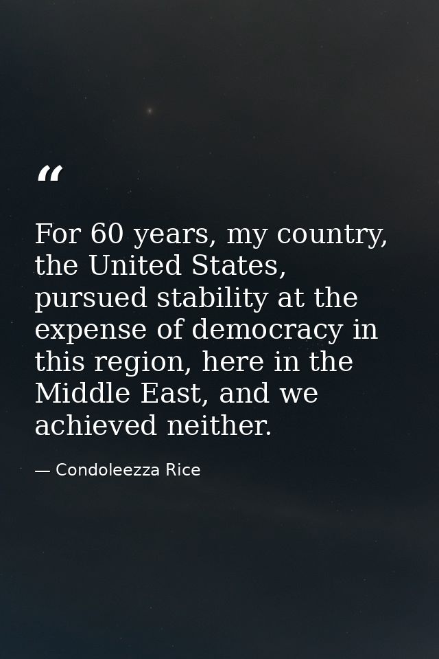 For 60 years, my country, the United States, pursued stability at the expense of democracy in this region, here in the M — Condoleezza Rice