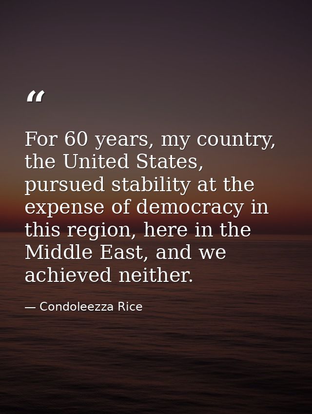 For 60 years, my country, the United States, pursued stability at the expense of democracy in this region, here in the M — Condoleezza Rice