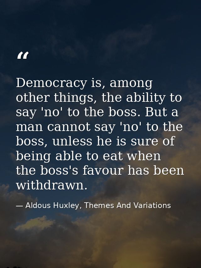 Democracy is, among other things, the ability to say 'no' to the boss. But a man cannot say 'no' to the boss, unless he  — Aldous Huxley, Themes And Variations