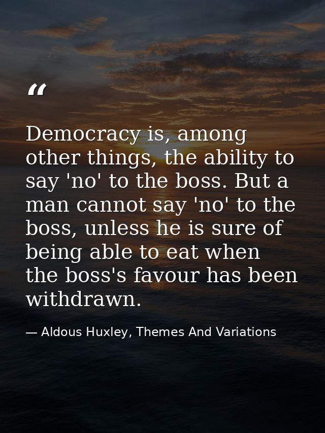 Democracy is, among other things, the ability to say 'no' to the boss. But a man cannot say 'no' to the boss, unless he  — Aldous Huxley, Themes And Variations
