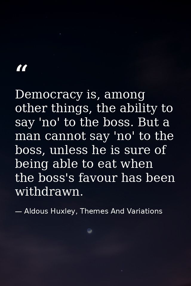 Democracy is, among other things, the ability to say 'no' to the boss. But a man cannot say 'no' to the boss, unless he  — Aldous Huxley, Themes And Variations