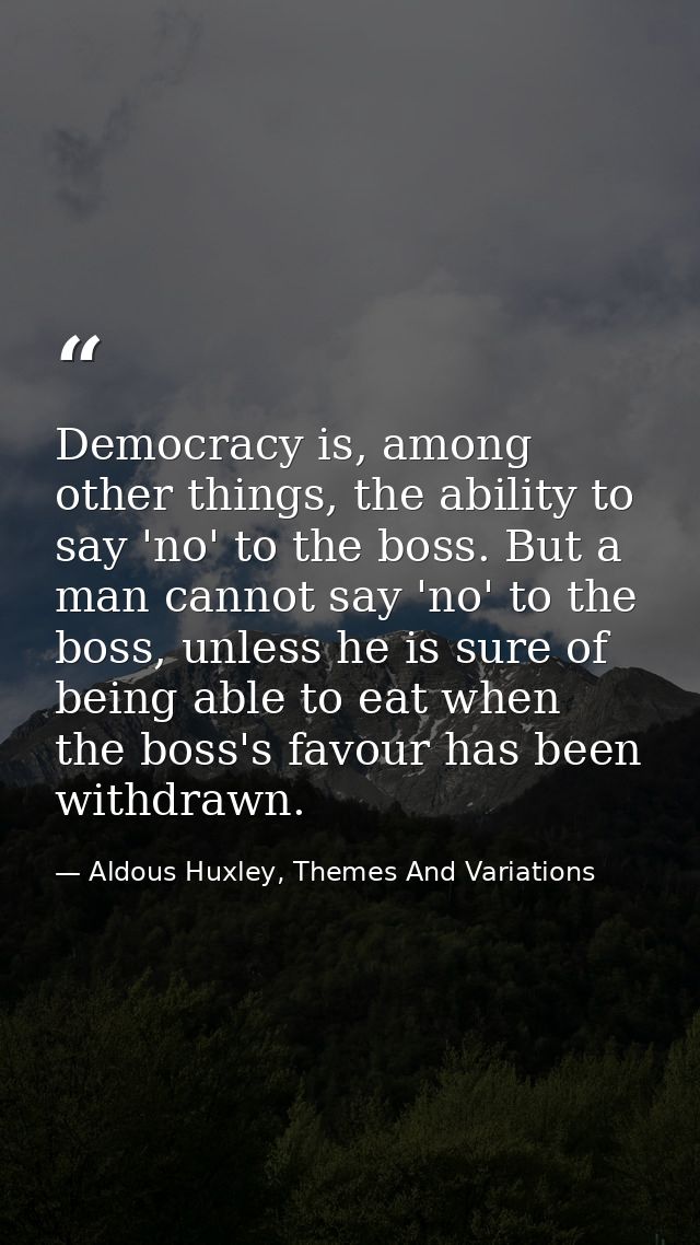 Democracy is, among other things, the ability to say 'no' to the boss. But a man cannot say 'no' to the boss, unless he  — Aldous Huxley, Themes And Variations