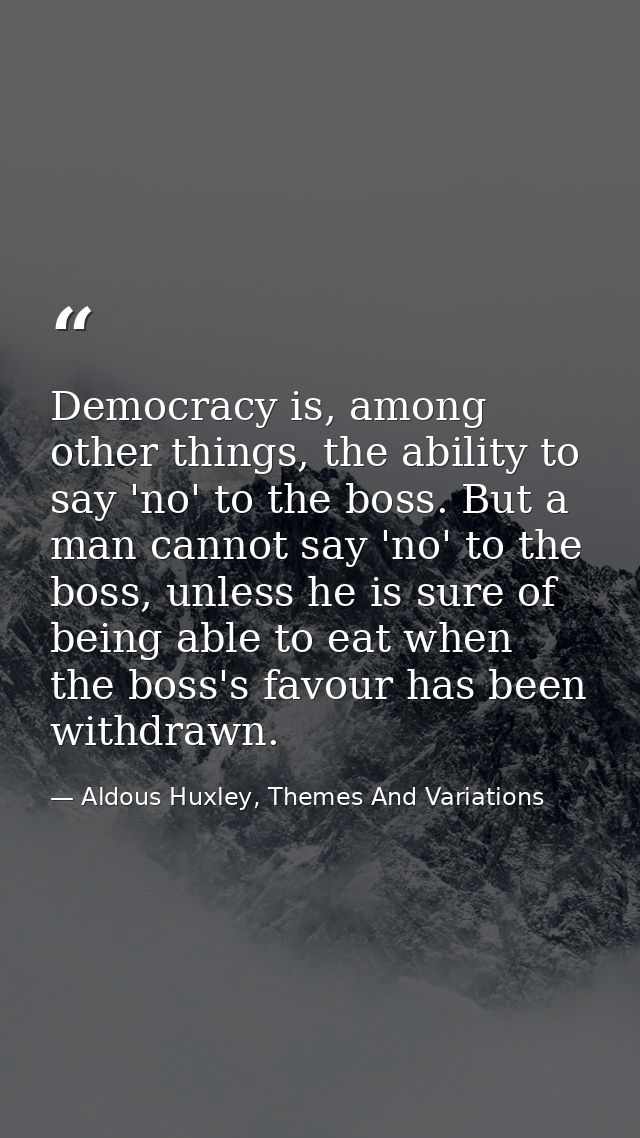 Democracy is, among other things, the ability to say 'no' to the boss. But a man cannot say 'no' to the boss, unless he  — Aldous Huxley, Themes And Variations