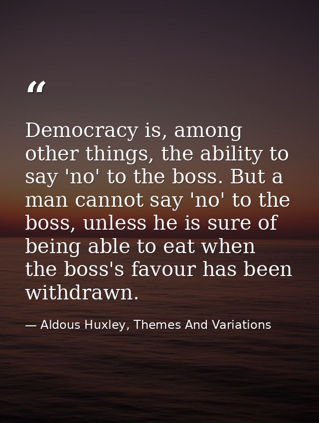 Democracy is, among other things, the ability to say 'no' to the boss. But a man cannot say 'no' to the boss, unless he  — Aldous Huxley, Themes And Variations
